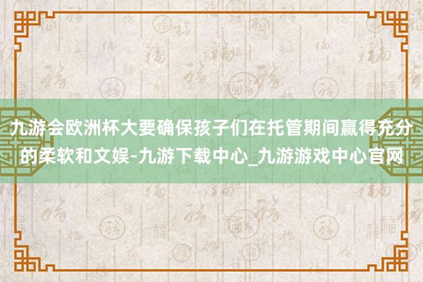 九游会欧洲杯大要确保孩子们在托管期间赢得充分的柔软和文娱-九游下载中心_九游游戏中心官网