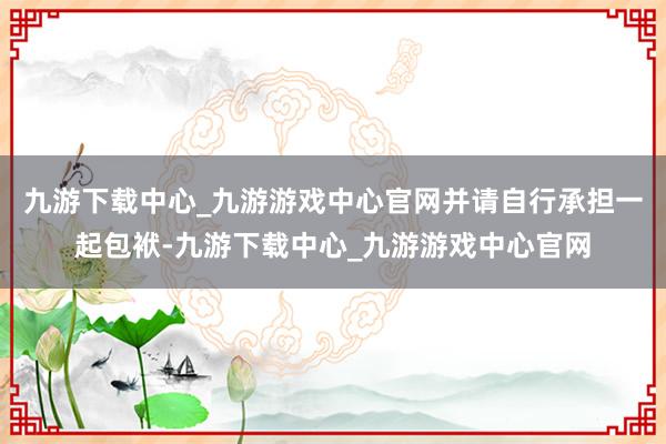 九游下载中心_九游游戏中心官网并请自行承担一起包袱-九游下载中心_九游游戏中心官网