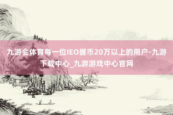 九游会体育每一位IEO握币20万以上的用户-九游下载中心_九游游戏中心官网