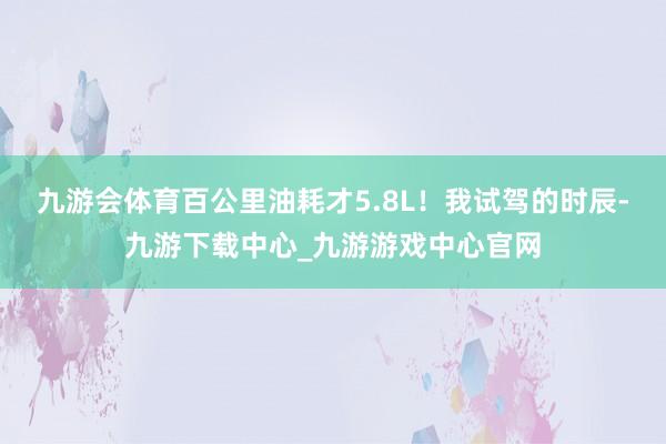 九游会体育百公里油耗才5.8L！我试驾的时辰-九游下载中心_九游游戏中心官网