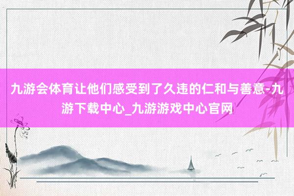 九游会体育让他们感受到了久违的仁和与善意-九游下载中心_九游游戏中心官网