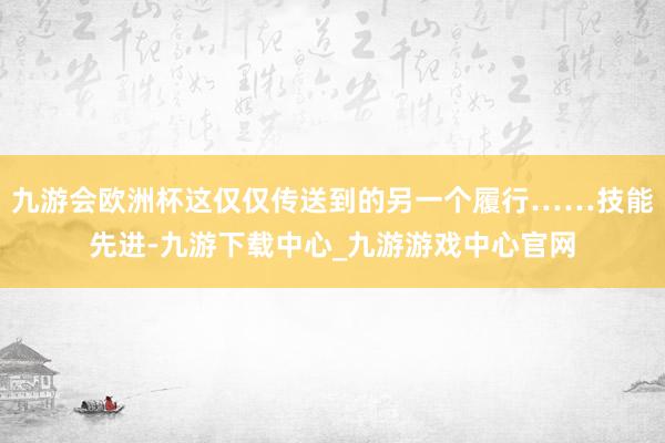 九游会欧洲杯这仅仅传送到的另一个履行……技能先进-九游下载中心_九游游戏中心官网