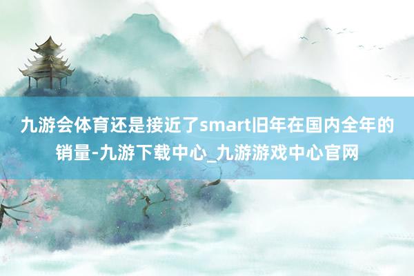 九游会体育还是接近了smart旧年在国内全年的销量-九游下载中心_九游游戏中心官网