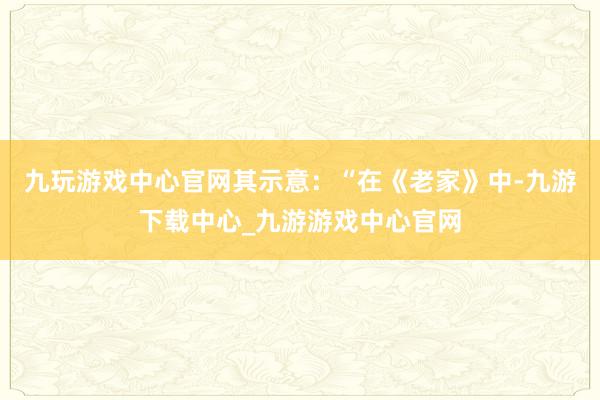 九玩游戏中心官网其示意：“在《老家》中-九游下载中心_九游游戏中心官网