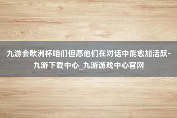 九游会欧洲杯咱们但愿他们在对话中能愈加活跃-九游下载中心_九游游戏中心官网