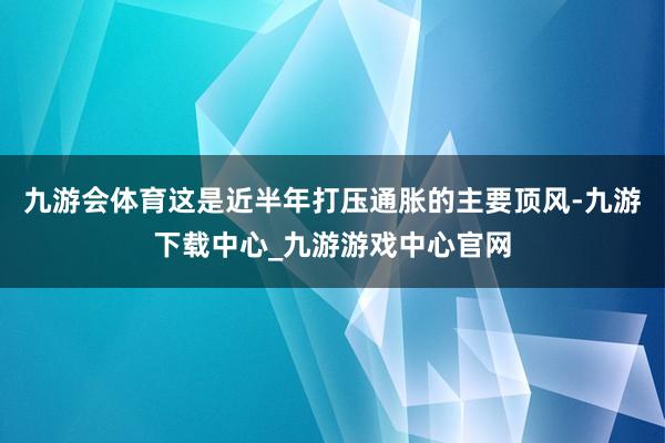 九游会体育这是近半年打压通胀的主要顶风-九游下载中心_九游游戏中心官网