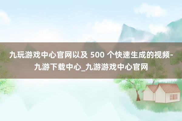 九玩游戏中心官网以及 500 个快速生成的视频-九游下载中心_九游游戏中心官网