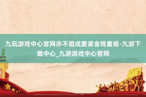 九玩游戏中心官网亦不组成要紧金钱重组-九游下载中心_九游游戏中心官网