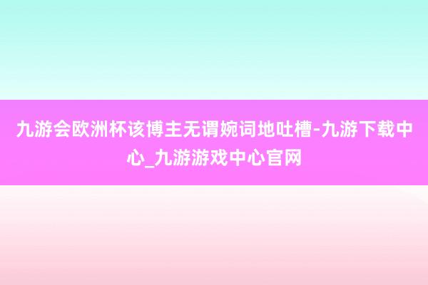 九游会欧洲杯该博主无谓婉词地吐槽-九游下载中心_九游游戏中心官网