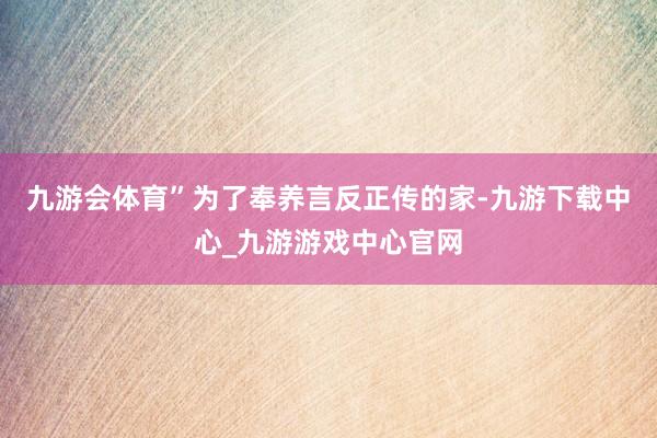 九游会体育”为了奉养言反正传的家-九游下载中心_九游游戏中心官网