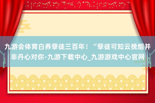 九游会体育白养孽徒三百年！“孽徒可知云挽烟并非丹心对你-九游下载中心_九游游戏中心官网