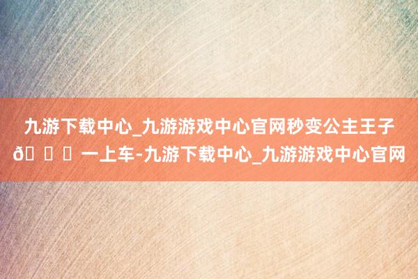 九游下载中心_九游游戏中心官网秒变公主王子🌟一上车-九游下载中心_九游游戏中心官网