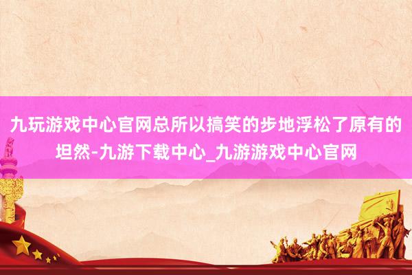 九玩游戏中心官网总所以搞笑的步地浮松了原有的坦然-九游下载中心_九游游戏中心官网