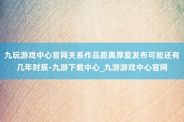 九玩游戏中心官网关系作品距离厚爱发布可能还有几年时辰-九游下载中心_九游游戏中心官网