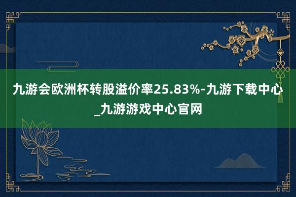 九游会欧洲杯转股溢价率25.83%-九游下载中心_九游游戏中心官网