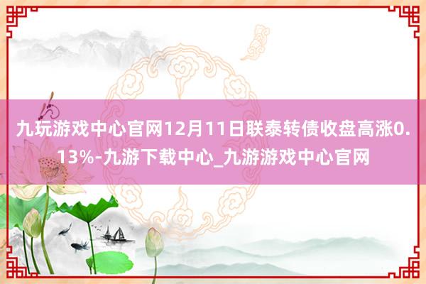 九玩游戏中心官网12月11日联泰转债收盘高涨0.13%-九游下载中心_九游游戏中心官网