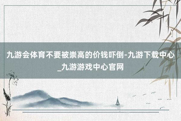 九游会体育不要被崇高的价钱吓倒-九游下载中心_九游游戏中心官网