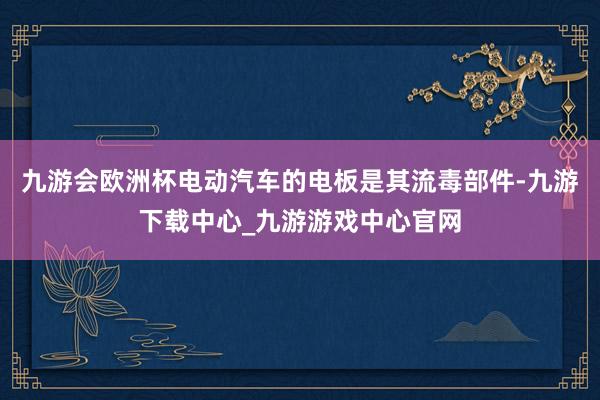 九游会欧洲杯电动汽车的电板是其流毒部件-九游下载中心_九游游戏中心官网