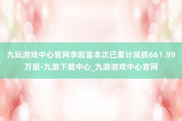 九玩游戏中心官网李起富本次已累计减抓661.99万股-九游下载中心_九游游戏中心官网