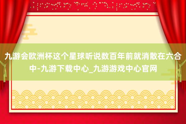 九游会欧洲杯这个星球听说数百年前就消散在六合中-九游下载中心_九游游戏中心官网