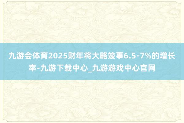 九游会体育2025财年将大略竣事6.5-7%的增长率-九游下载中心_九游游戏中心官网