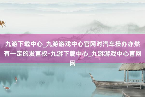 九游下载中心_九游游戏中心官网对汽车操办亦然有一定的发言权-九游下载中心_九游游戏中心官网