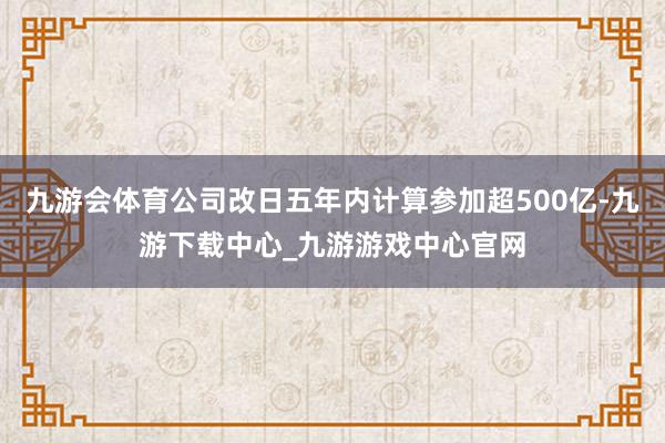 九游会体育公司改日五年内计算参加超500亿-九游下载中心_九游游戏中心官网