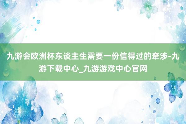 九游会欧洲杯东谈主生需要一份信得过的牵涉-九游下载中心_九游游戏中心官网