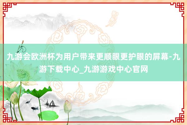 九游会欧洲杯为用户带来更顺眼更护眼的屏幕-九游下载中心_九游游戏中心官网