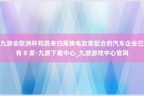 九游会欧洲杯和蔚来扫尾换电政策配合的汽车企业已有 8 家-九游下载中心_九游游戏中心官网