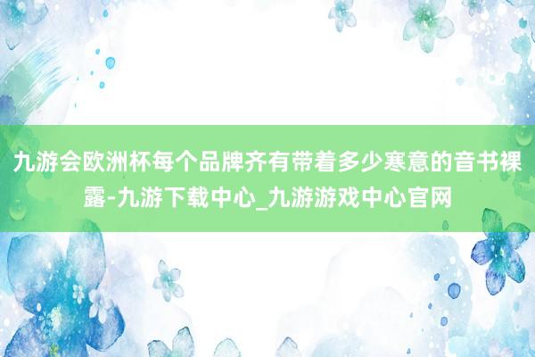 九游会欧洲杯每个品牌齐有带着多少寒意的音书裸露-九游下载中心_九游游戏中心官网