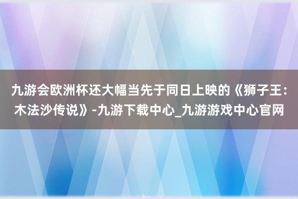 九游会欧洲杯还大幅当先于同日上映的《狮子王：木法沙传说》-九游下载中心_九游游戏中心官网