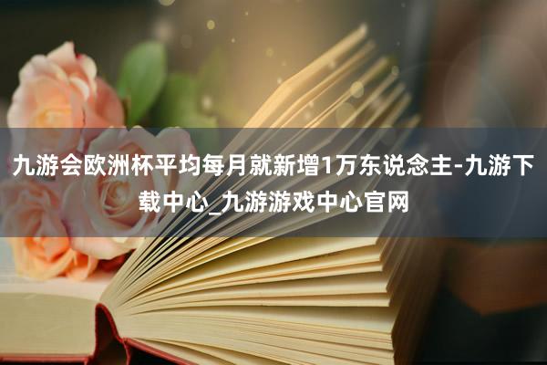 九游会欧洲杯平均每月就新增1万东说念主-九游下载中心_九游游戏中心官网