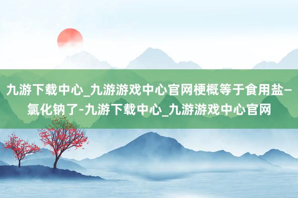 九游下载中心_九游游戏中心官网梗概等于食用盐—氯化钠了-九游下载中心_九游游戏中心官网