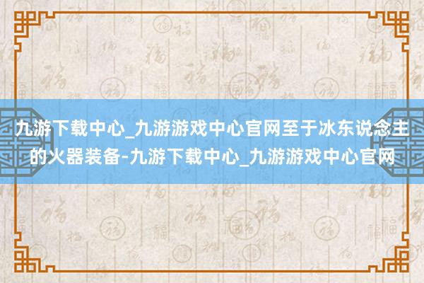 九游下载中心_九游游戏中心官网至于冰东说念主的火器装备-九游下载中心_九游游戏中心官网