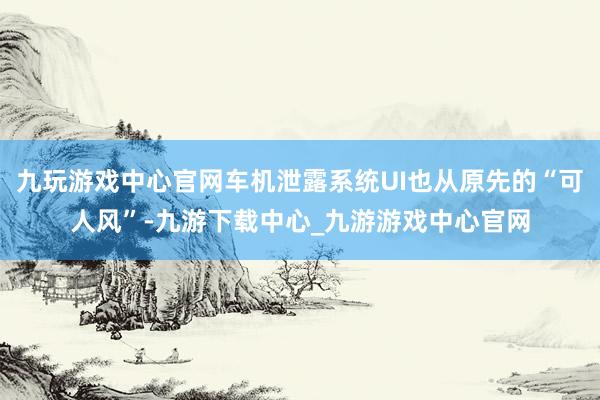 九玩游戏中心官网车机泄露系统UI也从原先的“可人风”-九游下载中心_九游游戏中心官网