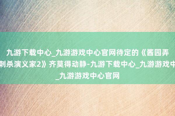 九游下载中心_九游游戏中心官网待定的《酱园弄》和《刺杀演义家2》齐莫得动静-九游下载中心_九游游戏中心官网