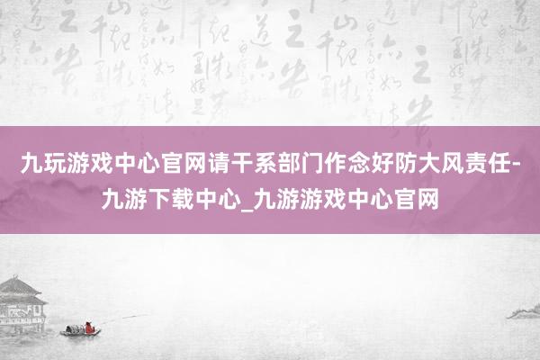 九玩游戏中心官网请干系部门作念好防大风责任-九游下载中心_九游游戏中心官网