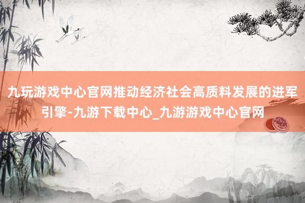 九玩游戏中心官网推动经济社会高质料发展的进军引擎-九游下载中心_九游游戏中心官网