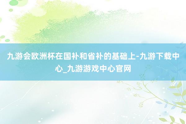 九游会欧洲杯在国补和省补的基础上-九游下载中心_九游游戏中心官网