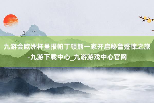 九游会欧洲杯呈报帕丁顿熊一家开启秘鲁蹙悚之旅-九游下载中心_九游游戏中心官网