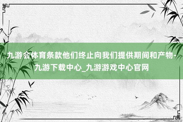 九游会体育条款他们终止向我们提供期间和产物-九游下载中心_九游游戏中心官网