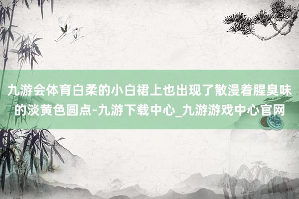 九游会体育白柔的小白裙上也出现了散漫着腥臭味的淡黄色圆点-九游下载中心_九游游戏中心官网