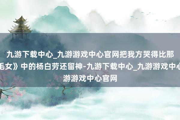 九游下载中心_九游游戏中心官网把我方哭得比那《白毛女》中的杨白劳还留神-九游下载中心_九游游戏中心官网