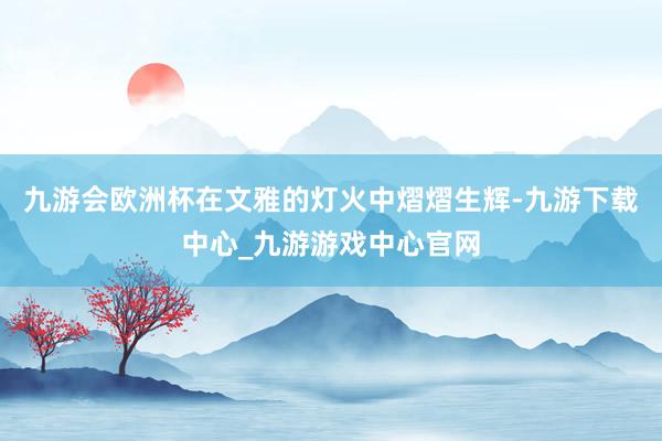 九游会欧洲杯在文雅的灯火中熠熠生辉-九游下载中心_九游游戏中心官网