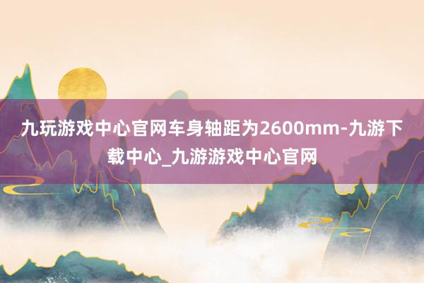 九玩游戏中心官网车身轴距为2600mm-九游下载中心_九游游戏中心官网