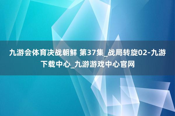 九游会体育决战朝鲜 第37集_战局转旋02-九游下载中心_九游游戏中心官网