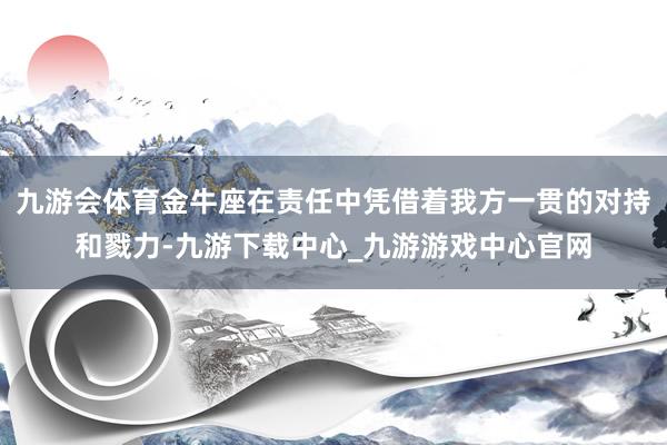 九游会体育金牛座在责任中凭借着我方一贯的对持和戮力-九游下载中心_九游游戏中心官网