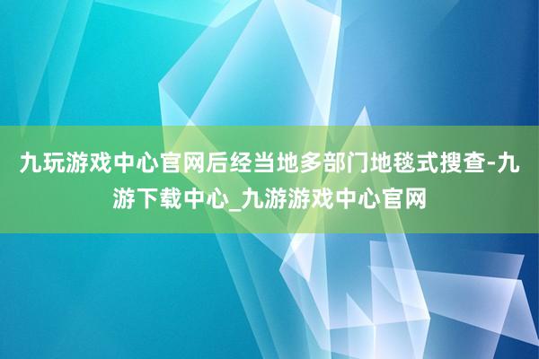 九玩游戏中心官网后经当地多部门地毯式搜查-九游下载中心_九游游戏中心官网