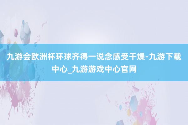 九游会欧洲杯环球齐得一说念感受干燥-九游下载中心_九游游戏中心官网